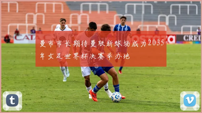 曼市市长期待曼联新球场成为2035年女足世界杯决赛举办地
