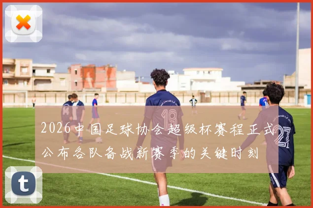 2026中国足球协会超级杯赛程正式公布各队备战新赛季的关键时刻
