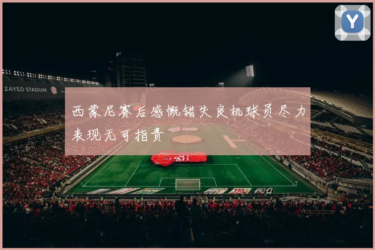 西蒙尼赛后感慨错失良机球员尽力表现无可指责
