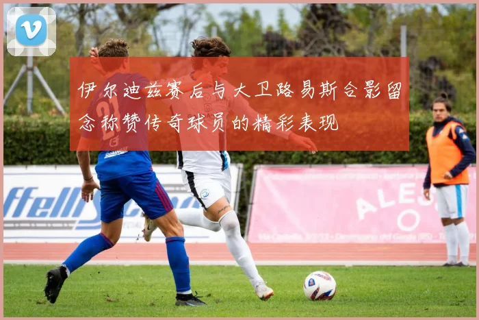 伊尔迪兹赛后与大卫路易斯合影留念称赞传奇球员的精彩表现