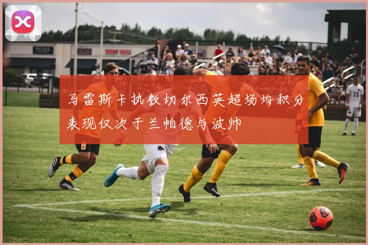马雷斯卡执教切尔西英超场均积分表现仅次于兰帕德与波帅