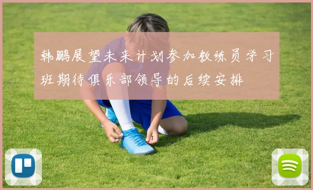 韩鹏展望未来计划参加教练员学习班期待俱乐部领导的后续安排