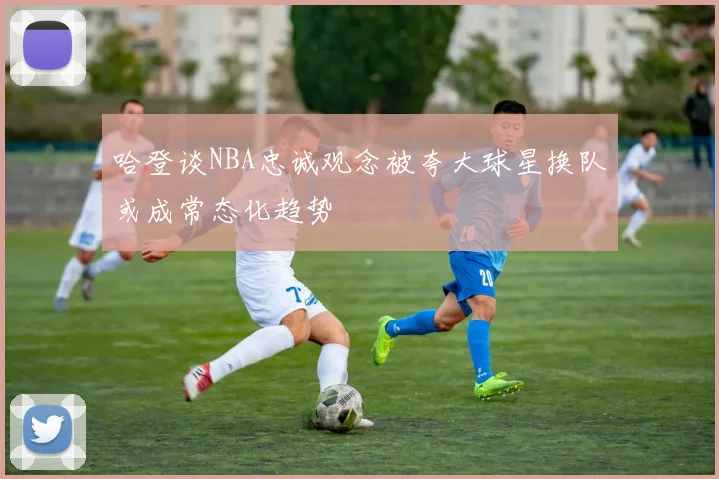 哈登谈NBA忠诚观念被夸大球星换队或成常态化趋势