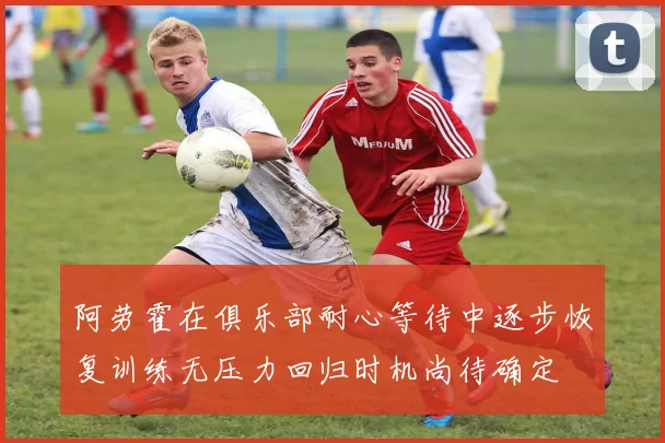 阿劳霍在俱乐部耐心等待中逐步恢复训练无压力回归时机尚待确定
