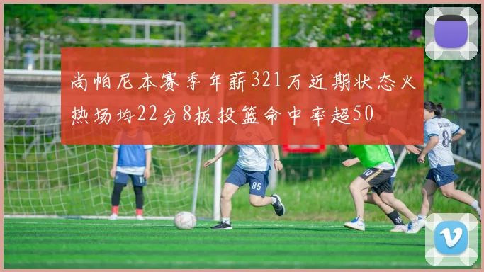 尚帕尼本赛季年薪321万近期状态火热场均22分8板投篮命中率超50