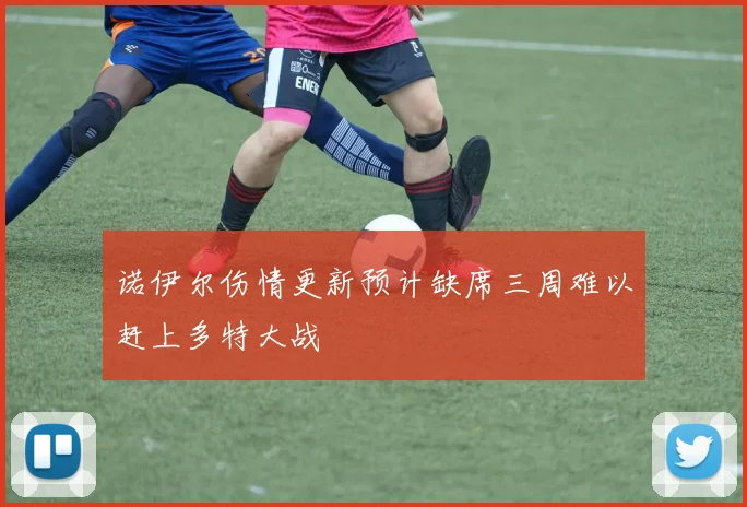 诺伊尔伤情更新预计缺席三周难以赶上多特大战