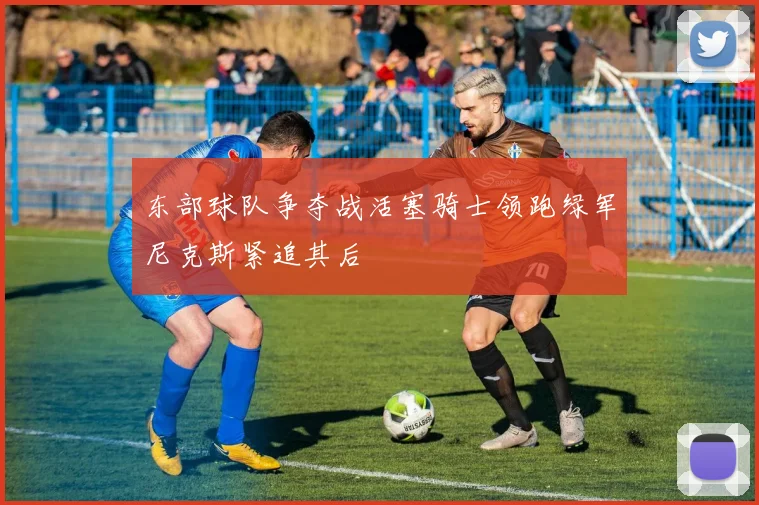 东部球队争夺战活塞骑士领跑绿军尼克斯紧追其后