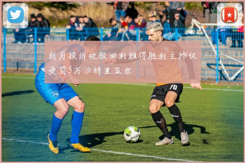 新月投诉被驳回利雅得胜利主帅仅受罚5万沙特里亚尔