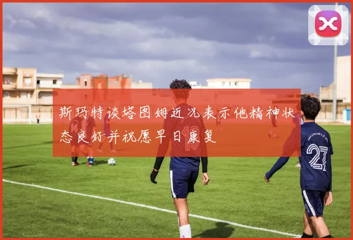 斯玛特谈塔图姆近况表示他精神状态良好并祝愿早日康复