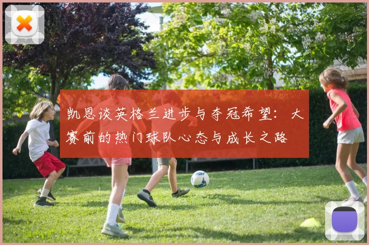 凯恩谈英格兰进步与夺冠希望：大赛前的热门球队心态与成长之路