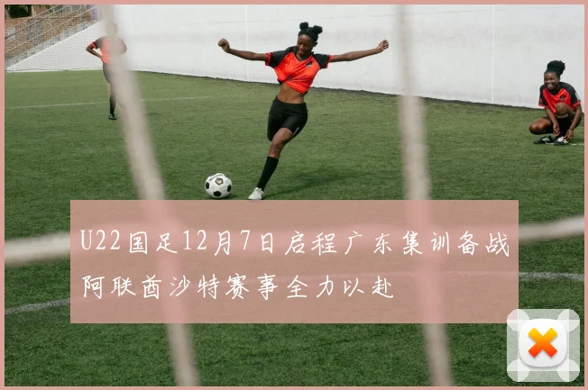 U22国足12月7日启程广东集训备战阿联酋沙特赛事全力以赴