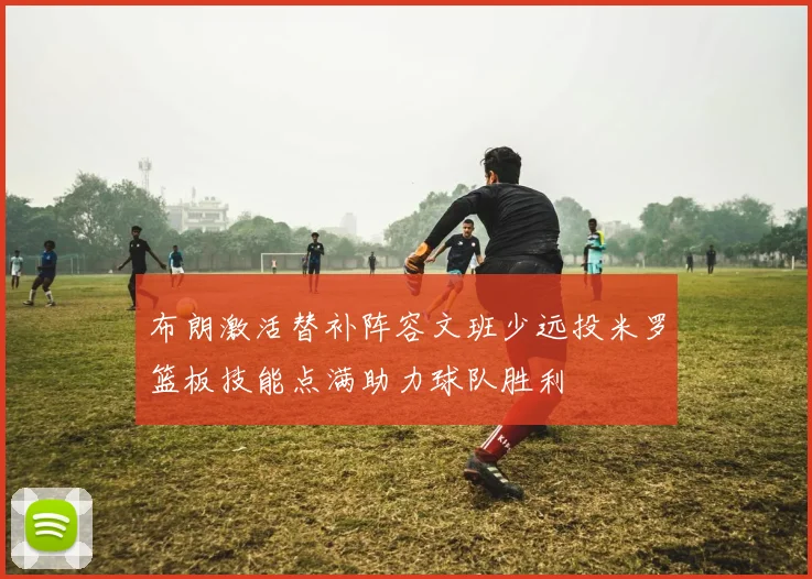 布朗激活替补阵容文班少远投米罗篮板技能点满助力球队胜利