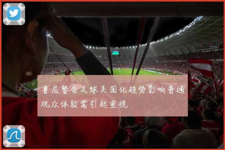 鲁尼警告足球美国化趋势影响普通观众体验需引起重视