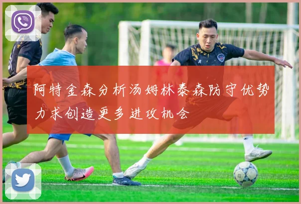 阿特金森分析汤姆林泰森防守优势力求创造更多进攻机会